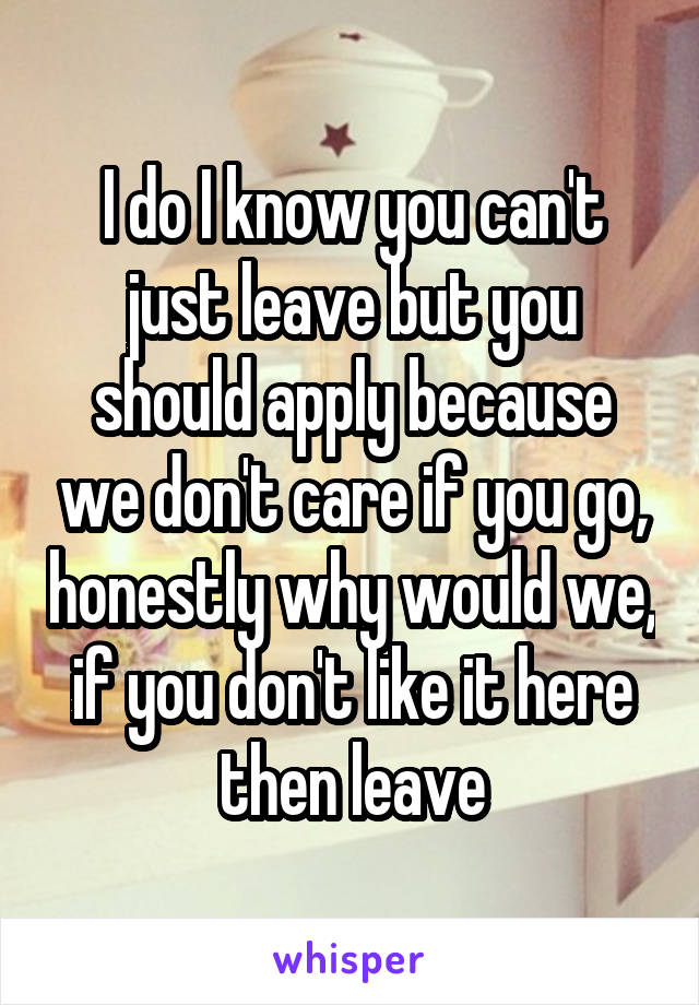 I do I know you can't just leave but you should apply because we don't care if you go, honestly why would we, if you don't like it here then leave