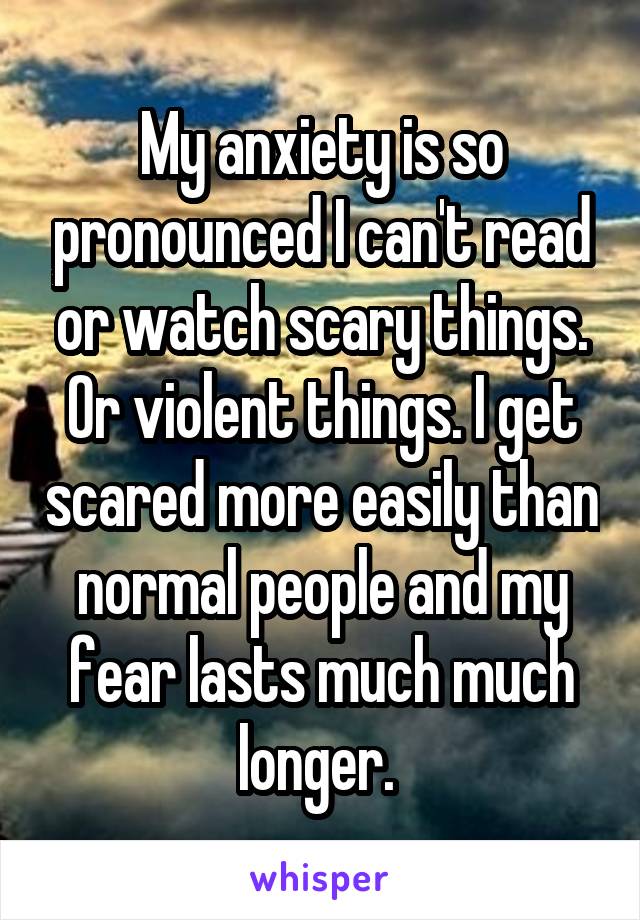 My anxiety is so pronounced I can't read or watch scary things. Or violent things. I get scared more easily than normal people and my fear lasts much much longer. 