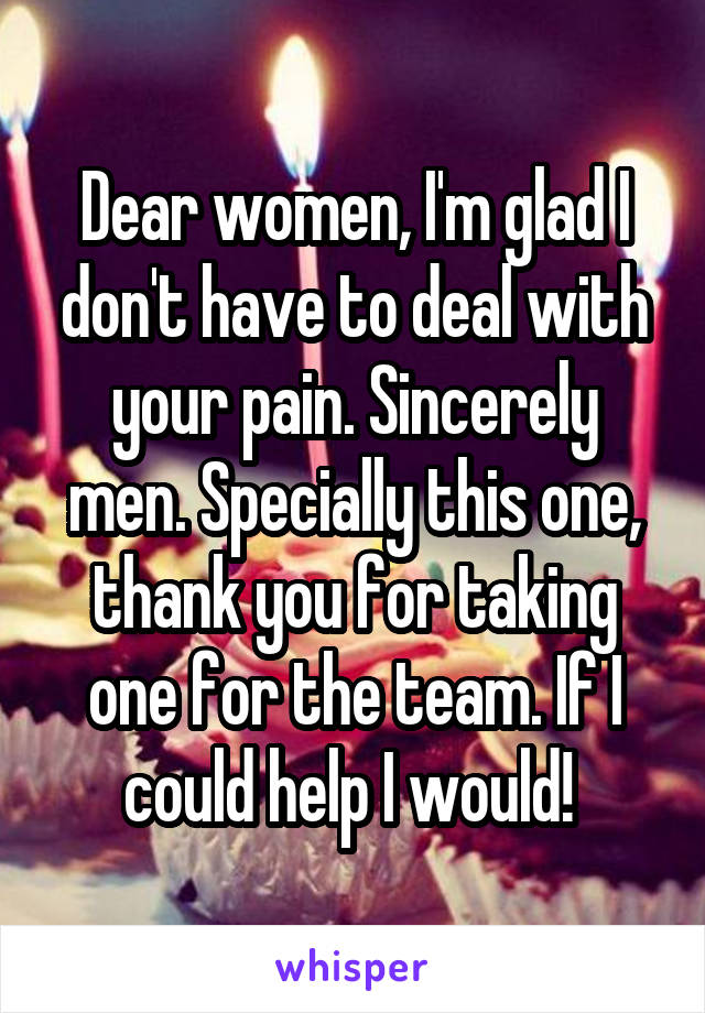 Dear women, I'm glad I don't have to deal with your pain. Sincerely men. Specially this one, thank you for taking one for the team. If I could help I would! 