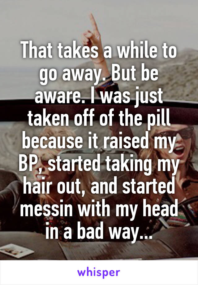 That takes a while to go away. But be aware. I was just taken off of the pill because it raised my BP, started taking my hair out, and started messin with my head in a bad way...