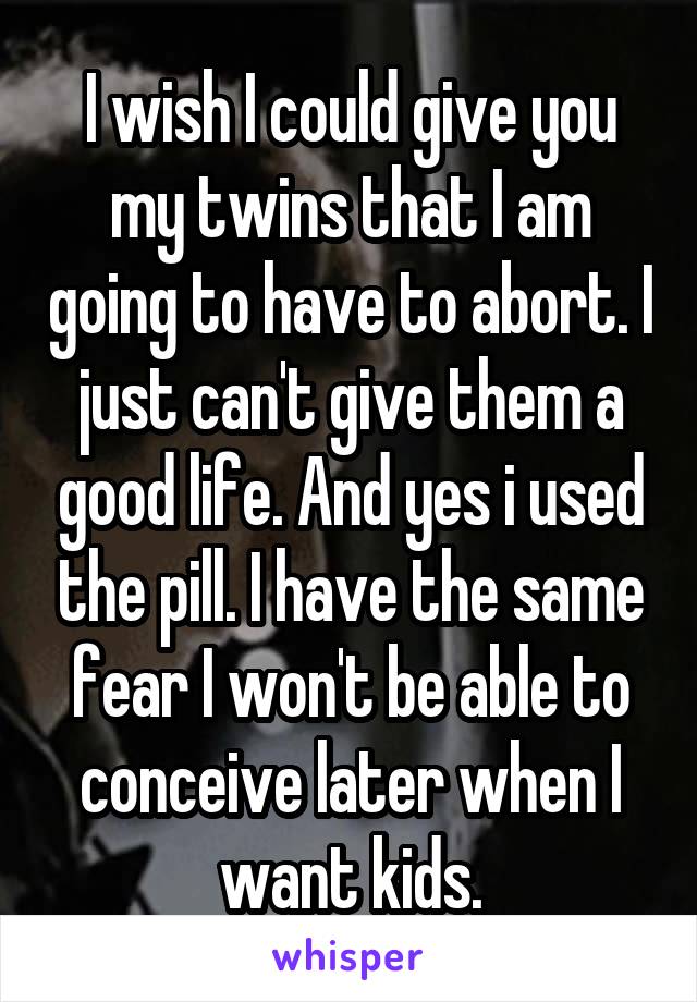 I wish I could give you my twins that I am going to have to abort. I just can't give them a good life. And yes i used the pill. I have the same fear I won't be able to conceive later when I want kids.