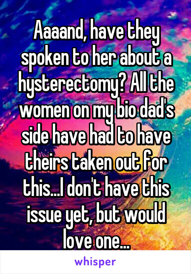 Aaaand, have they spoken to her about a hysterectomy? All the women on my bio dad's side have had to have theirs taken out for this...I don't have this issue yet, but would love one...