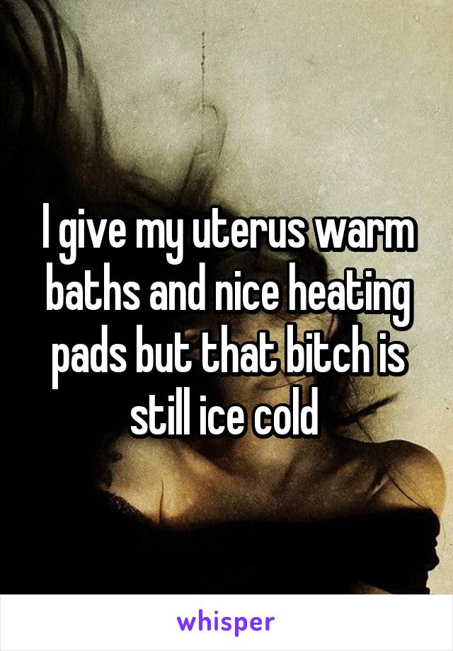 I give my uterus warm baths and nice heating pads but that bitch is still ice cold 