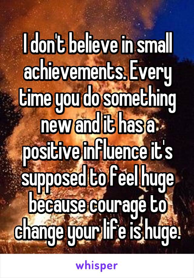 I don't believe in small achievements. Every time you do something new and it has a positive influence it's supposed to feel huge because courage to change your life is huge.