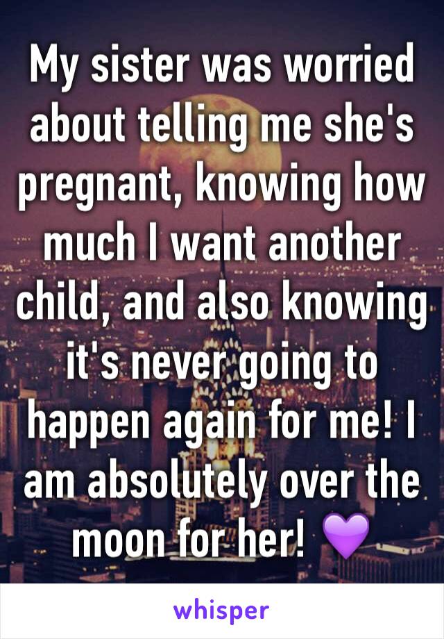 My sister was worried about telling me she's pregnant, knowing how much I want another child, and also knowing it's never going to happen again for me! I am absolutely over the moon for her! 💜