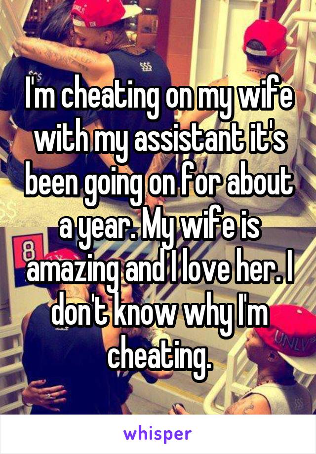 I'm cheating on my wife with my assistant it's been going on for about a year. My wife is amazing and I love her. I don't know why I'm cheating.