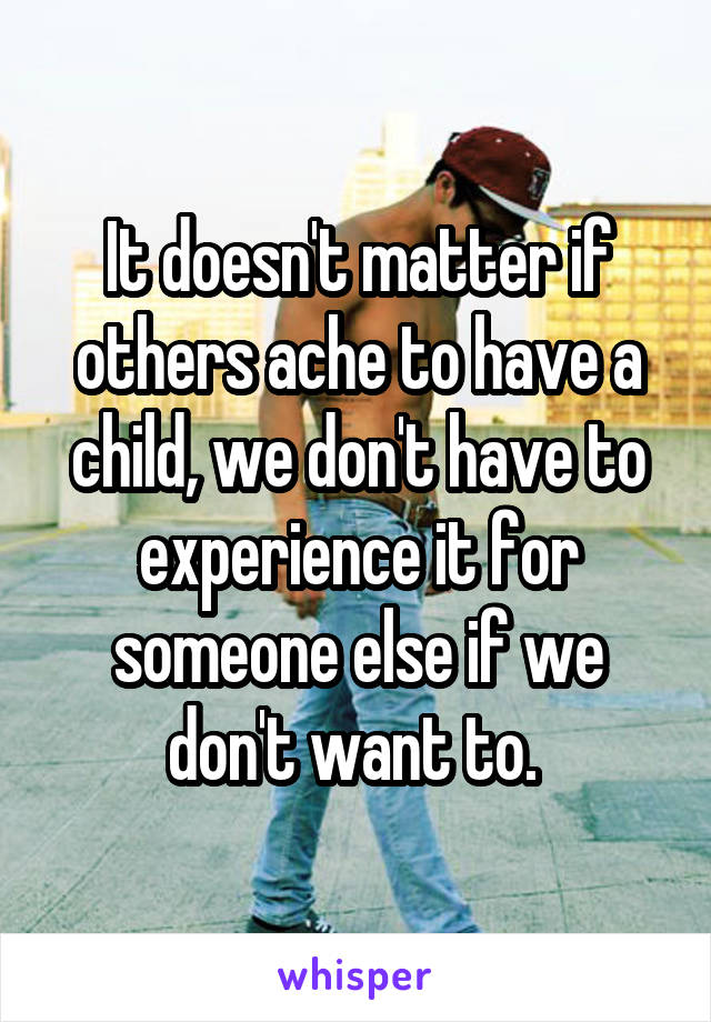 It doesn't matter if others ache to have a child, we don't have to experience it for someone else if we don't want to. 