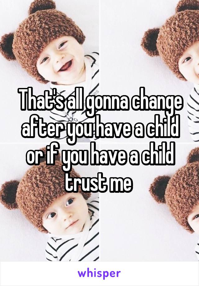 That's all gonna change after you have a child or if you have a child trust me 