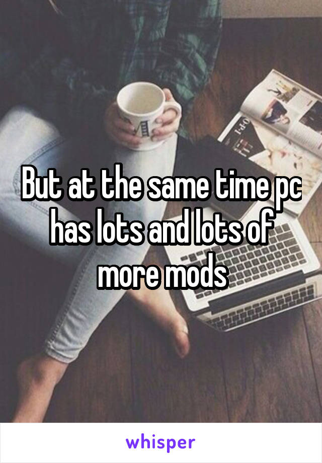 But at the same time pc has lots and lots of more mods