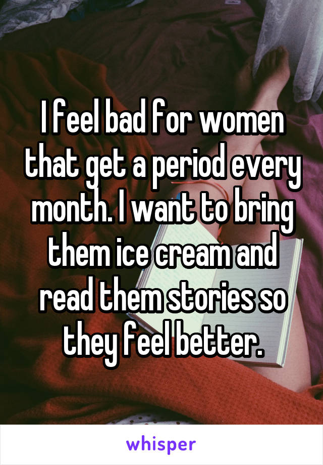 I feel bad for women that get a period every month. I want to bring them ice cream and read them stories so they feel better.