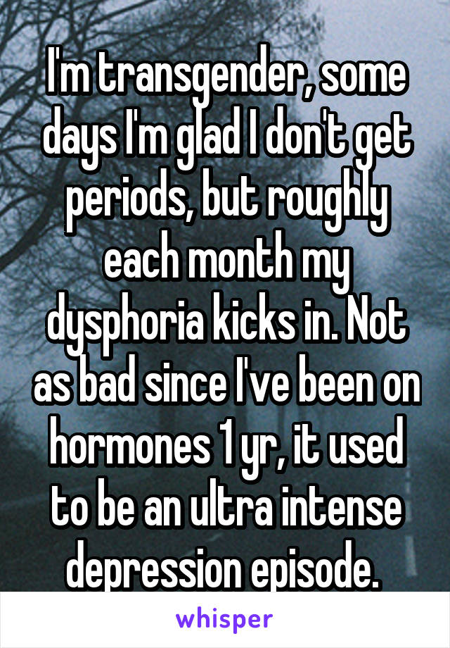 I'm transgender, some days I'm glad I don't get periods, but roughly each month my dysphoria kicks in. Not as bad since I've been on hormones 1 yr, it used to be an ultra intense depression episode. 