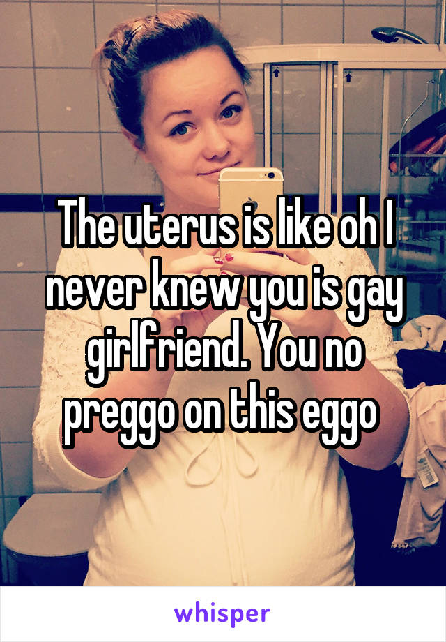 The uterus is like oh I never knew you is gay girlfriend. You no preggo on this eggo 