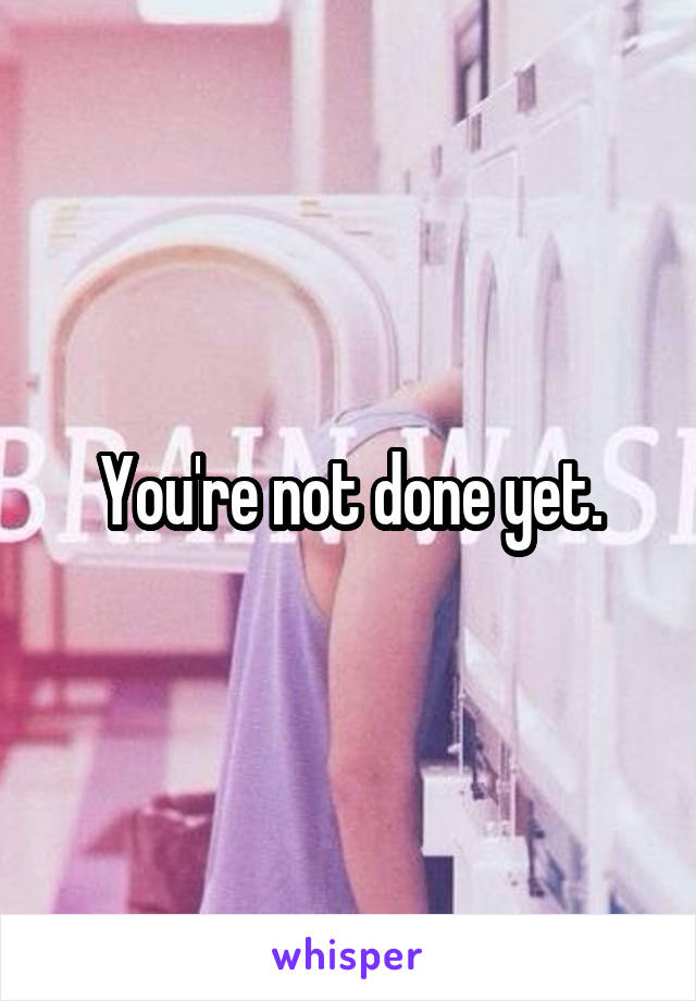 You're not done yet.