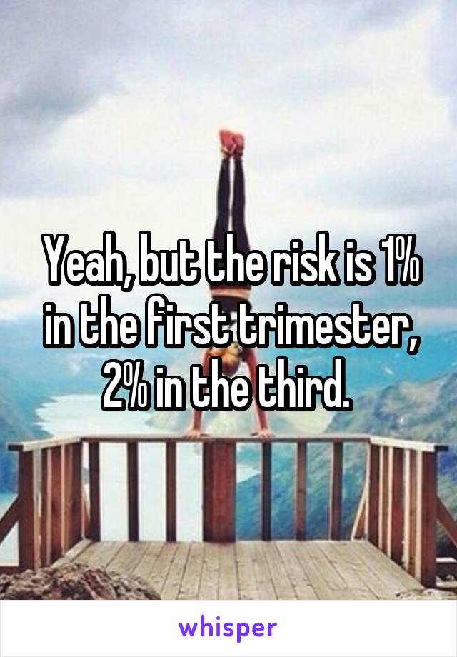 Yeah, but the risk is 1% in the first trimester, 2% in the third. 