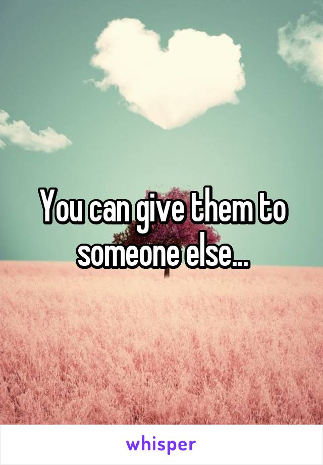 You can give them to someone else...