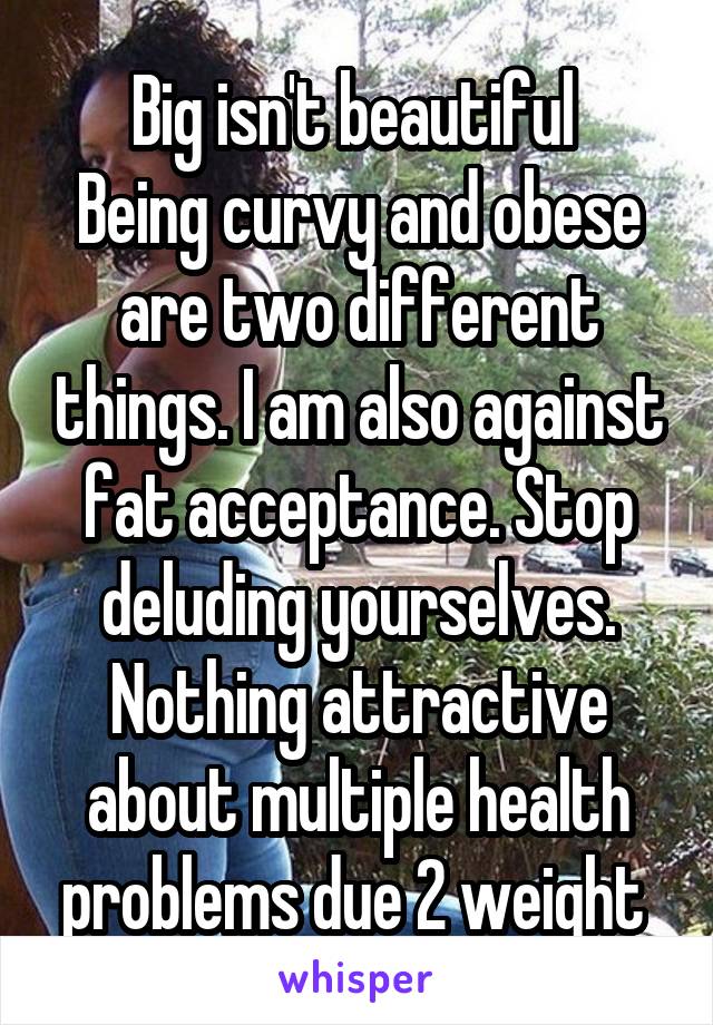 Big isn't beautiful 
Being curvy and obese are two different things. I am also against fat acceptance. Stop deluding yourselves. Nothing attractive about multiple health problems due 2 weight 