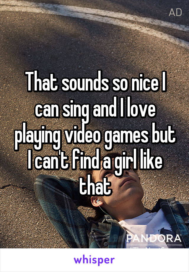 That sounds so nice I can sing and I love playing video games but I can't find a girl like that