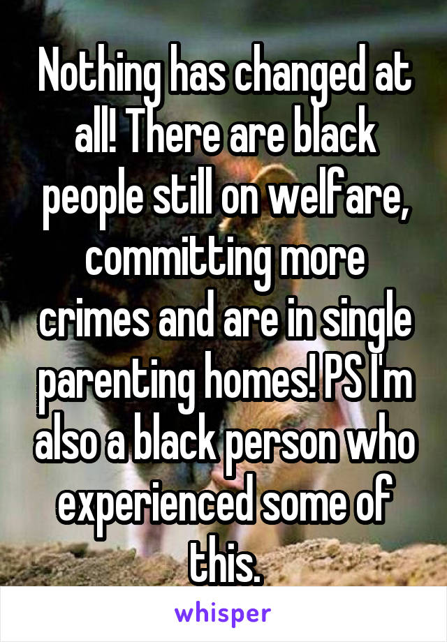Nothing has changed at all! There are black people still on welfare, committing more crimes and are in single parenting homes! PS I'm also a black person who experienced some of this.