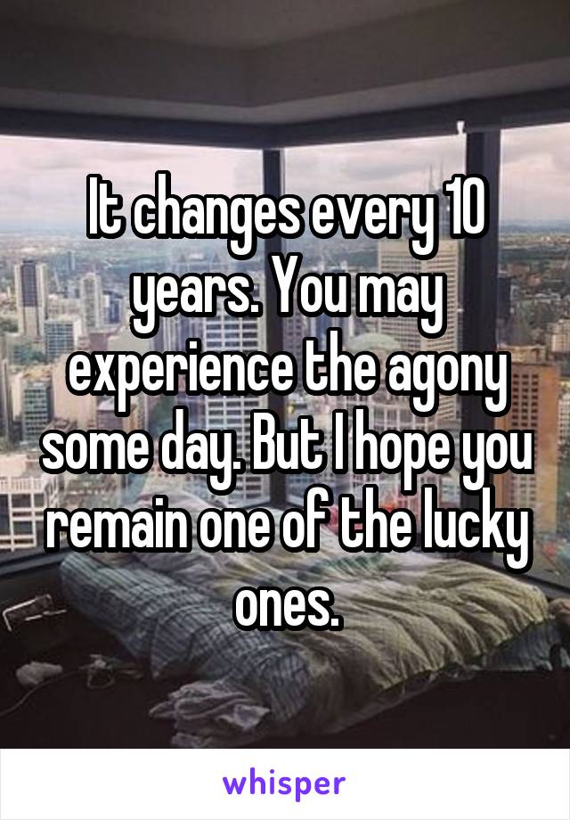 It changes every 10 years. You may experience the agony some day. But I hope you remain one of the lucky ones.