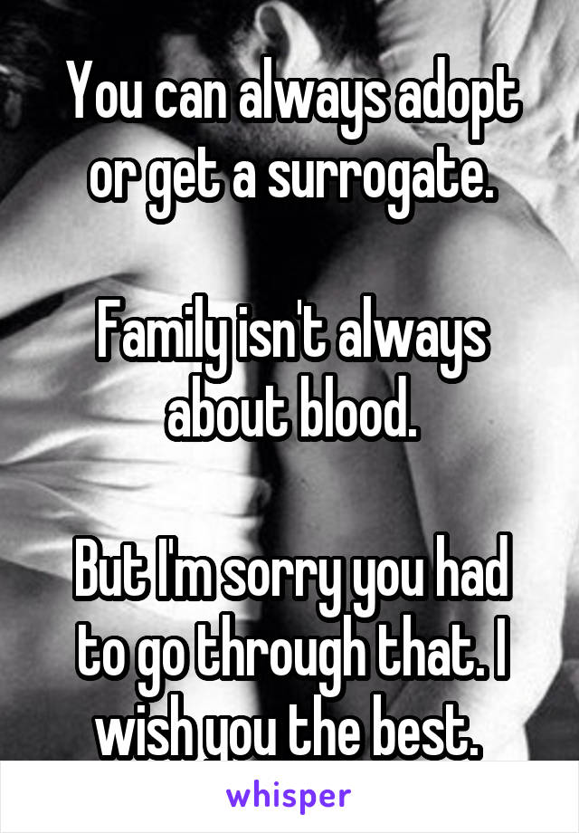 You can always adopt or get a surrogate.

Family isn't always about blood.

But I'm sorry you had to go through that. I wish you the best. 