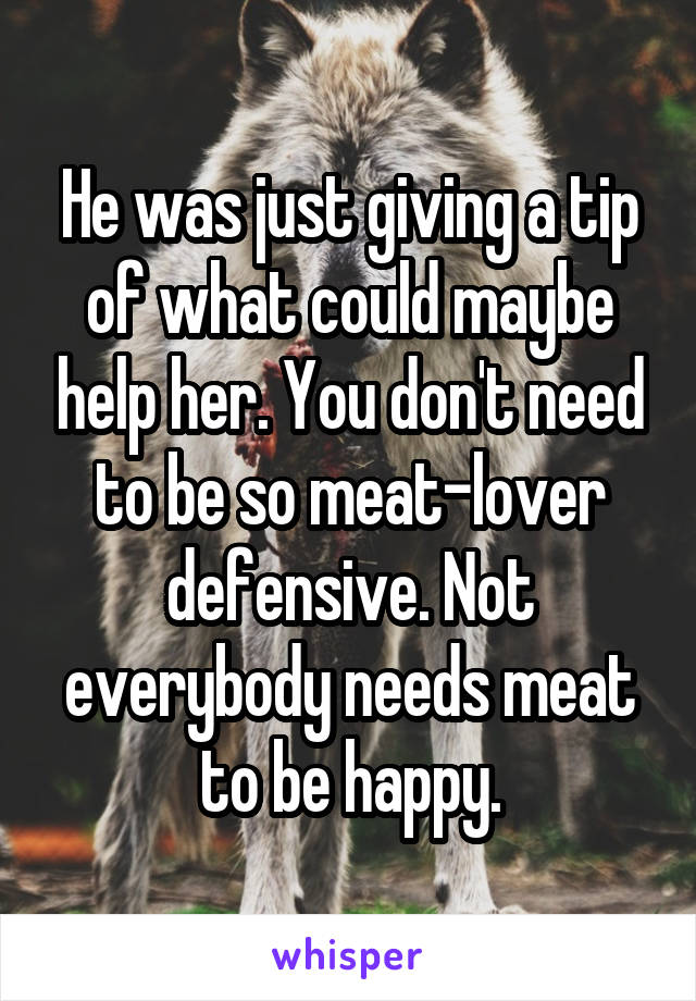 He was just giving a tip of what could maybe help her. You don't need to be so meat-lover defensive. Not everybody needs meat to be happy.