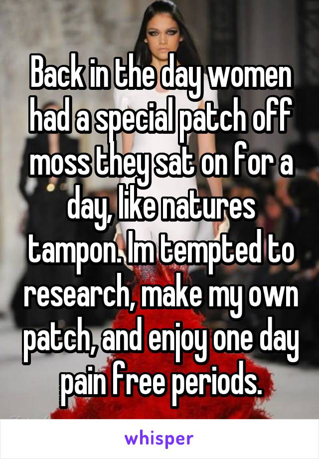 Back in the day women had a special patch off moss they sat on for a day, like natures tampon. Im tempted to research, make my own patch, and enjoy one day pain free periods.