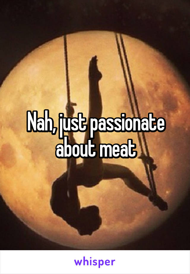 Nah, just passionate about meat