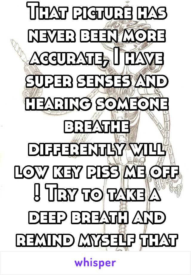 That picture has never been more accurate, I have super senses and hearing someone breathe differently will low key piss me off ! Try to take a deep breath and remind myself that that is ridiculous !