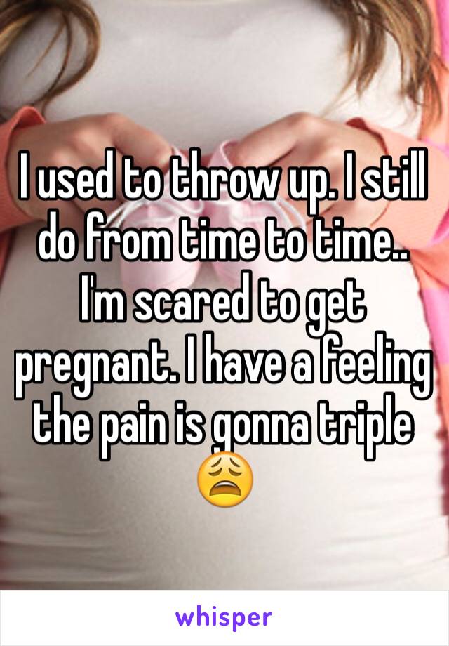 I used to throw up. I still do from time to time.. I'm scared to get pregnant. I have a feeling the pain is gonna triple 😩