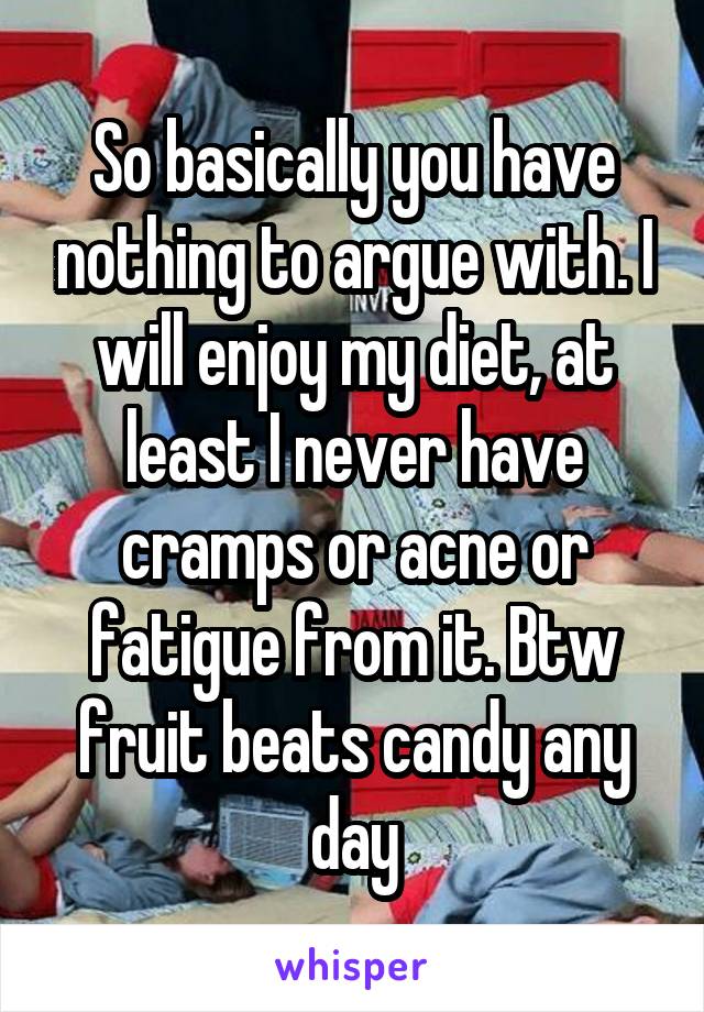 So basically you have nothing to argue with. I will enjoy my diet, at least I never have cramps or acne or fatigue from it. Btw fruit beats candy any day