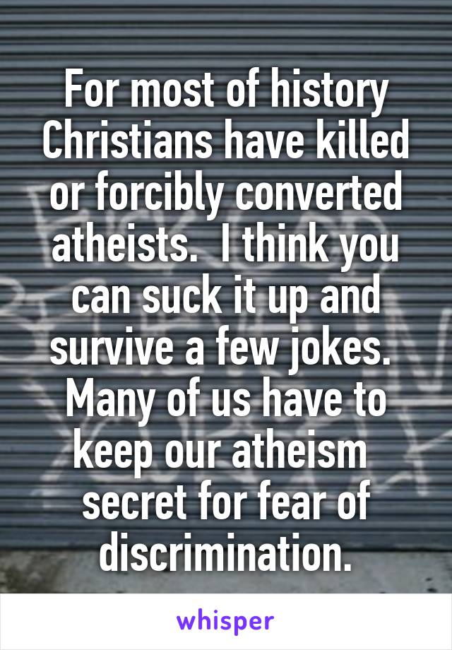 For most of history Christians have killed or forcibly converted atheists.  I think you can suck it up and survive a few jokes.  Many of us have to keep our atheism  secret for fear of discrimination.