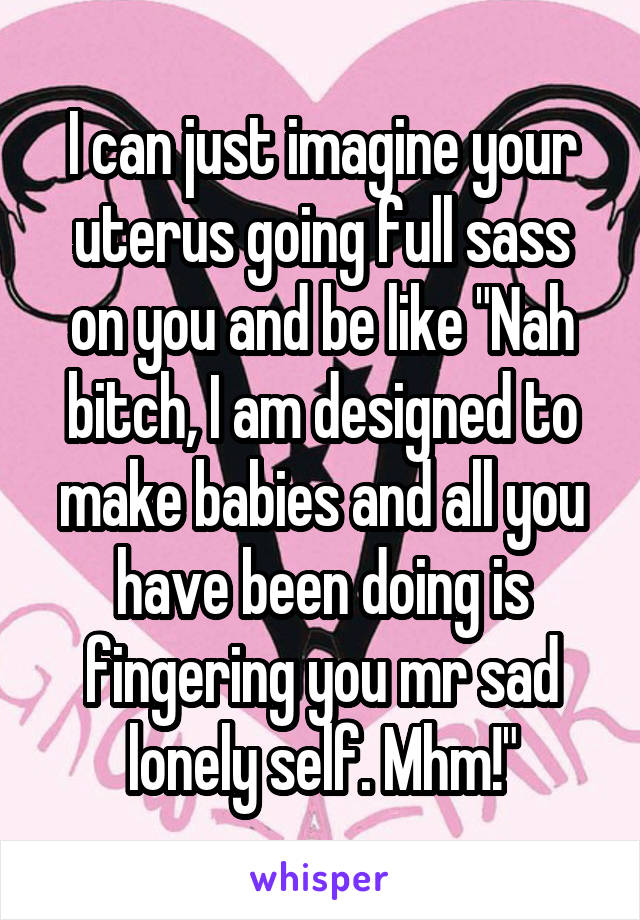 I can just imagine your uterus going full sass on you and be like "Nah bitch, I am designed to make babies and all you have been doing is fingering you mr sad lonely self. Mhm!"