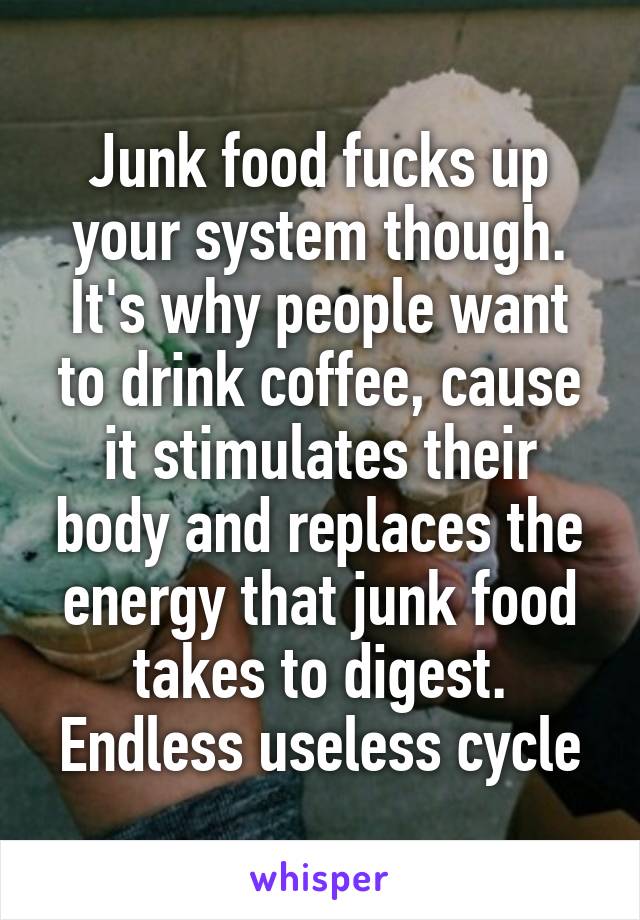 Junk food fucks up your system though. It's why people want to drink coffee, cause it stimulates their body and replaces the energy that junk food takes to digest. Endless useless cycle