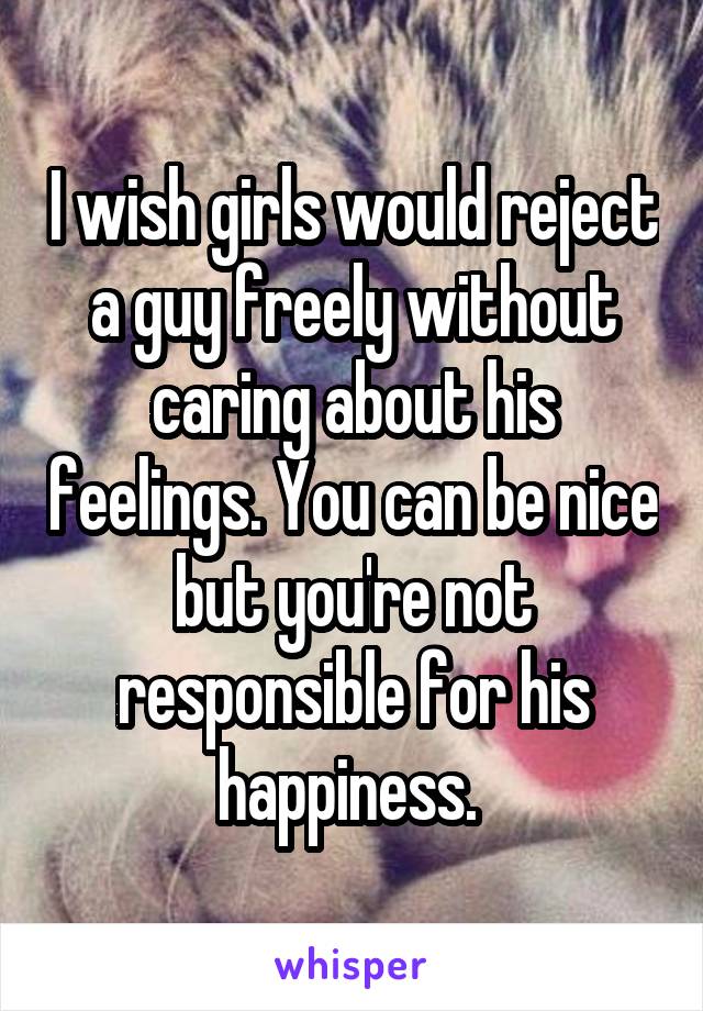 I wish girls would reject a guy freely without caring about his feelings. You can be nice but you're not responsible for his happiness. 
