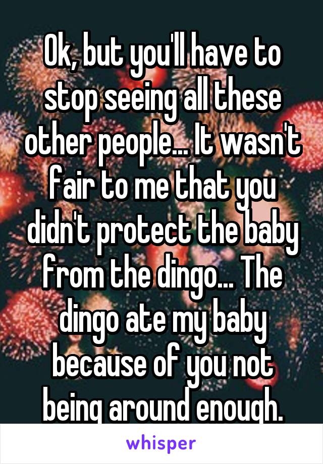 Ok, but you'll have to stop seeing all these other people... It wasn't fair to me that you didn't protect the baby from the dingo... The dingo ate my baby because of you not being around enough.