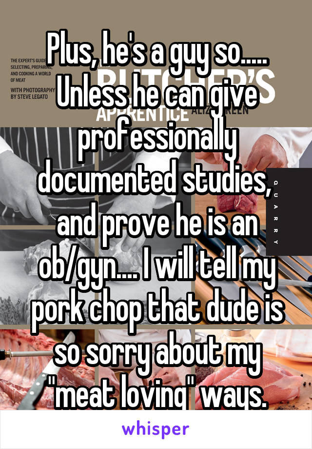 Plus, he's a guy so.....
Unless he can give professionally documented studies,  and prove he is an
ob/gyn.... I will tell my pork chop that dude is so sorry about my "meat loving" ways.