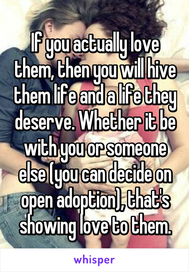 If you actually love them, then you will hive them life and a life they deserve. Whether it be with you or someone else (you can decide on open adoption), that's showing love to them.