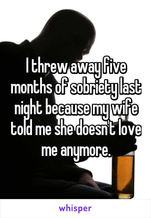 I threw away five months of sobriety last night because my wife told me she doesn't love me anymore.