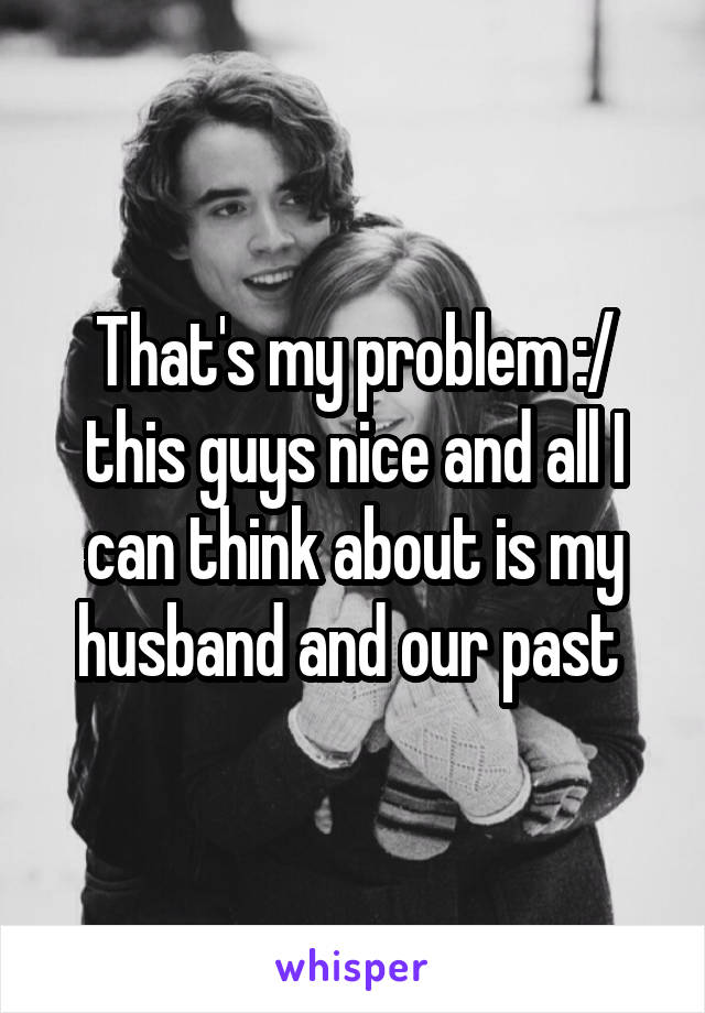 That's my problem :/ this guys nice and all I can think about is my husband and our past 
