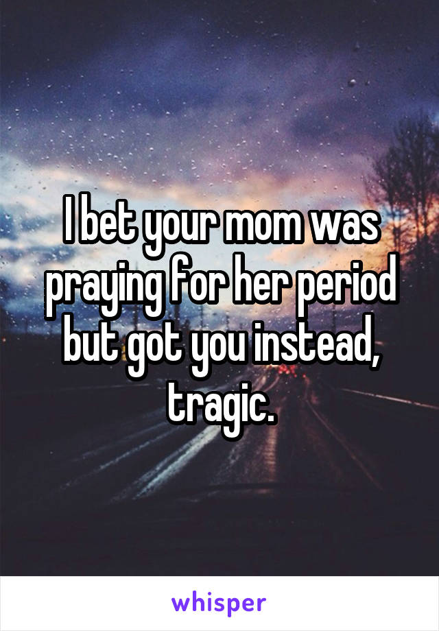 I bet your mom was praying for her period but got you instead, tragic.