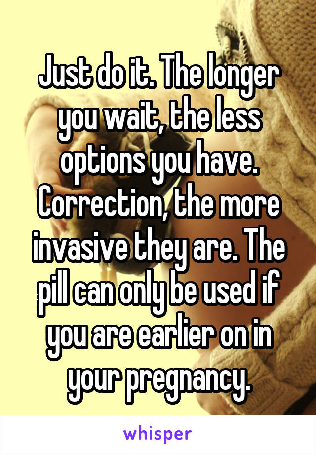 Just do it. The longer you wait, the less options you have. Correction, the more invasive they are. The pill can only be used if you are earlier on in your pregnancy.