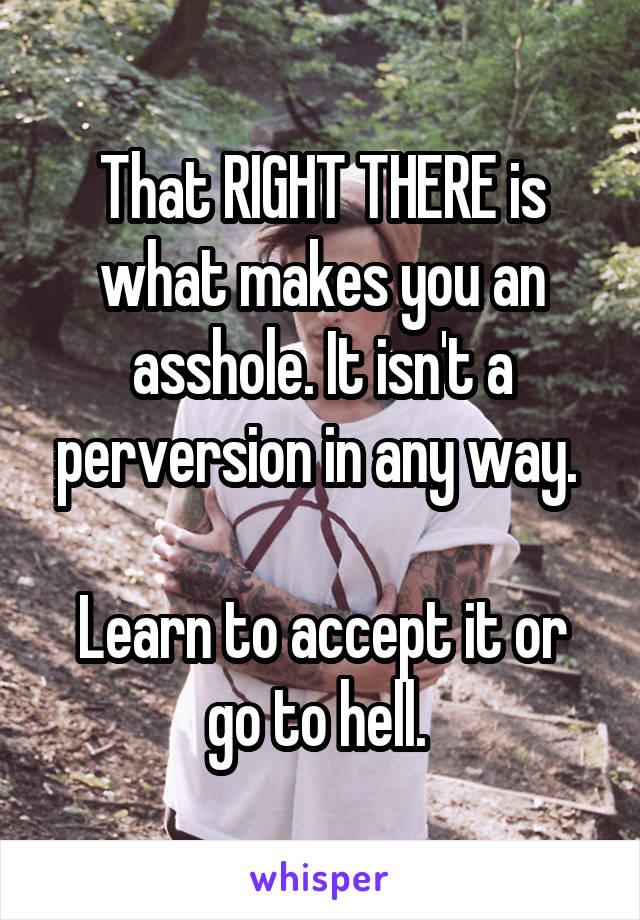 That RIGHT THERE is what makes you an asshole. It isn't a perversion in any way. 

Learn to accept it or go to hell. 