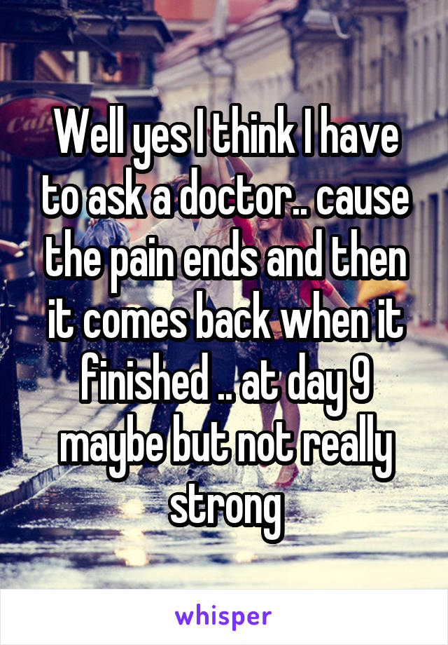 Well yes I think I have to ask a doctor.. cause the pain ends and then it comes back when it finished .. at day 9 maybe but not really strong