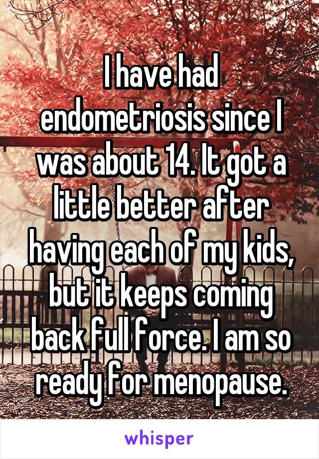 I have had endometriosis since I was about 14. It got a little better after having each of my kids, but it keeps coming back full force. I am so ready for menopause.