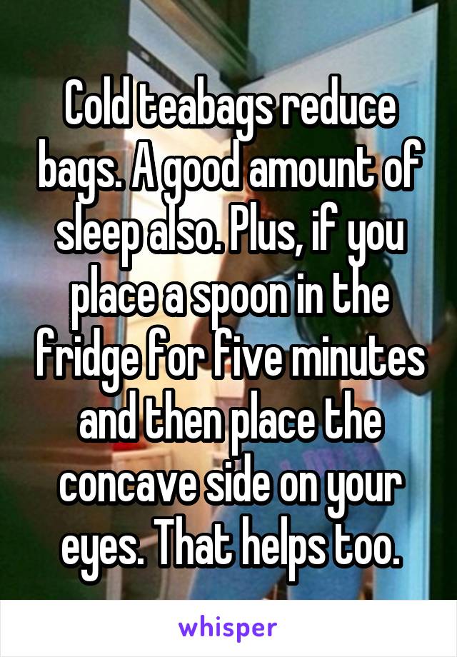 Cold teabags reduce bags. A good amount of sleep also. Plus, if you place a spoon in the fridge for five minutes and then place the concave side on your eyes. That helps too.