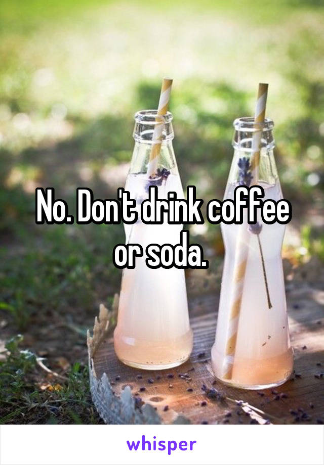 No. Don't drink coffee or soda. 