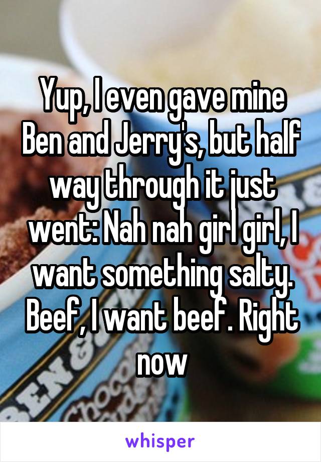 Yup, I even gave mine Ben and Jerry's, but half way through it just went: Nah nah girl girl, I want something salty. Beef, I want beef. Right now