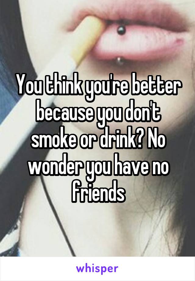 You think you're better because you don't smoke or drink? No wonder you have no friends