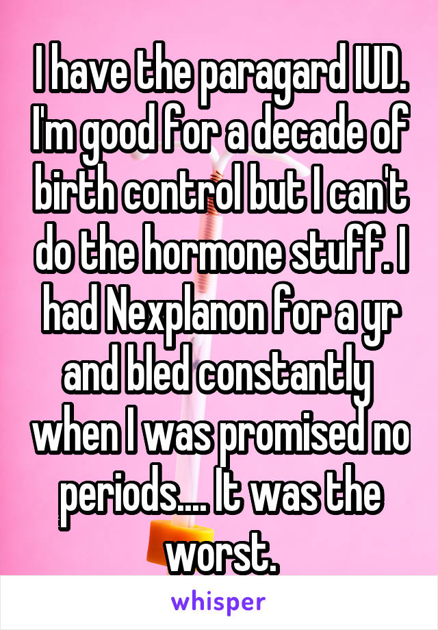 I have the paragard IUD. I'm good for a decade of birth control but I can't do the hormone stuff. I had Nexplanon for a yr and bled constantly  when I was promised no periods.... It was the worst.