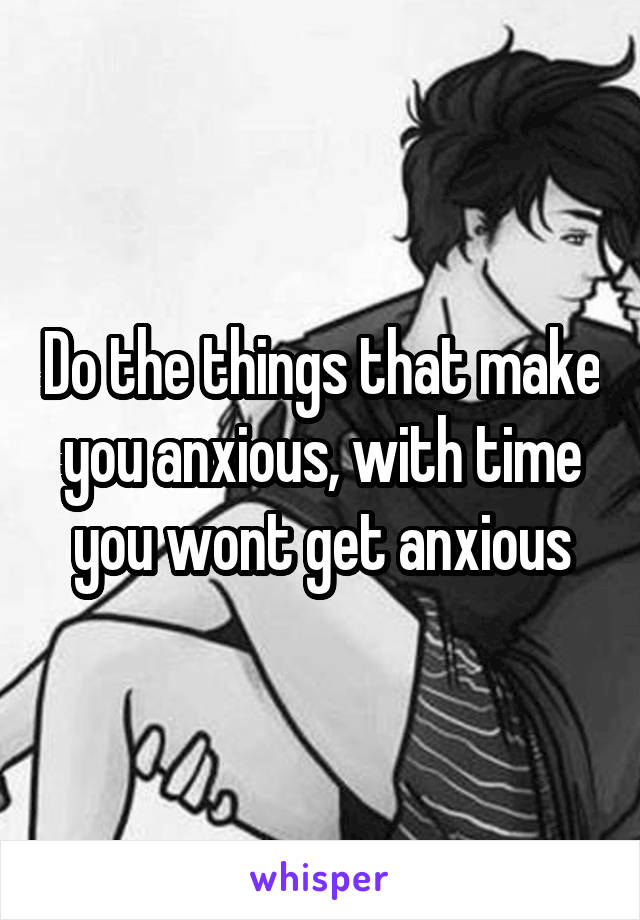 Do the things that make you anxious, with time you wont get anxious